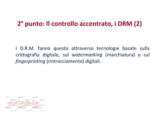 2° punto: Il controllo accentrato, i DRM (2)
I D.R.M. fanno questo attraverso tecnologie basate sulla
crittografia digitale, sul watermarking (marchiatura) e sul
fingerprinting (rintracciamento) digitali.

 