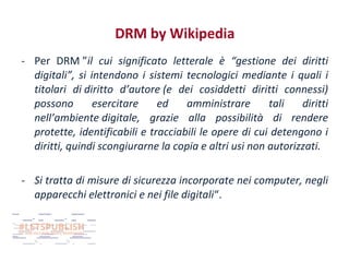 DRM by Wikipedia
- Per DRM ”il cui significato letterale è “gestione dei diritti
digitali”, si intendono i sistemi tecnologici mediante i quali i
titolari di diritto d’autore (e dei cosiddetti diritti connessi)
possono
esercitare
ed
amministrare
tali
diritti
nell’ambiente digitale, grazie alla possibilità di rendere
protette, identificabili e tracciabili le opere di cui detengono i
diritti, quindi scongiurarne la copia e altri usi non autorizzati.
- Si tratta di misure di sicurezza incorporate nei computer, negli
apparecchi elettronici e nei file digitali“.

 