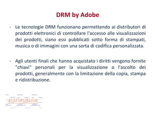 DRM by Adobe
- Le tecnologie DRM funzionano permettendo ai distributori di
prodotti elettronici di controllare l'accesso alle visualizzazioni
dei prodotti, siano essi pubblicati sotto forma di stampati,
musica o di immagini con una sorta di codifica personalizzata.
- Agli utenti finali che hanno acquistato i diritti vengono fornite
"chiavi" personali per la visualizzazione o l'ascolto dei
prodotti, generalmente con la limitazione della copia, stampa
e ridistribuzione.

 
