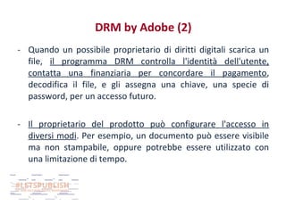 DRM by Adobe (2)
- Quando un possibile proprietario di diritti digitali scarica un
file, il programma DRM controlla l'identità dell'utente,
contatta una finanziaria per concordare il pagamento,
decodifica il file, e gli assegna una chiave, una specie di
password, per un accesso futuro.
- Il proprietario del prodotto può configurare l'accesso in
diversi modi. Per esempio, un documento può essere visibile
ma non stampabile, oppure potrebbe essere utilizzato con
una limitazione di tempo.

 