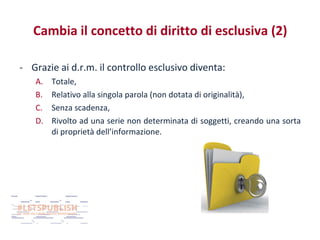 Cambia il concetto di diritto di esclusiva (2)
- Grazie ai d.r.m. il controllo esclusivo diventa:
A.
B.
C.
D.

Totale,
Relativo alla singola parola (non dotata di originalità),
Senza scadenza,
Rivolto ad una serie non determinata di soggetti, creando una sorta
di proprietà dell’informazione.

 