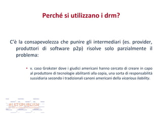 Perché si utilizzano i drm?

C’è la consapevolezza che punire gli intermediari (es. provider,
produttori di software p2p) risolve solo parzialmente il
problema:
• v. caso Grokster dove i giudici americani hanno cercato di creare in capo
al produttore di tecnologie abilitanti alla copia, una sorta di responsabilità
sussidiaria secondo i tradizionali canoni americani della vicarious liability.

 
