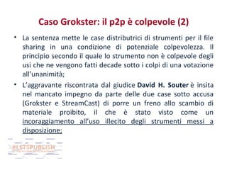 Caso Grokster: il p2p è colpevole (2)
• La sentenza mette le case distributrici di strumenti per il file
sharing in una condizione di potenziale colpevolezza. Il
principio secondo il quale lo strumento non è colpevole degli
usi che ne vengono fatti decade sotto i colpi di una votazione
all’unanimità;
• L’aggravante riscontrata dal giudice David H. Souter è insita
nel mancato impegno da parte delle due case sotto accusa
(Grokster e StreamCast) di porre un freno allo scambio di
materiale proibito, il che è stato visto come un
incoraggiamento all’uso illecito degli strumenti messi a
disposizione;

 