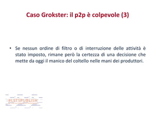 Caso Grokster: il p2p è colpevole (3)

• Se nessun ordine di filtro o di interruzione delle attività è
stato imposto, rimane però la certezza di una decisione che
mette da oggi il manico del coltello nelle mani dei produttori.

 