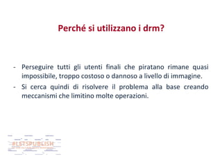 Perché si utilizzano i drm?

- Perseguire tutti gli utenti finali che piratano rimane quasi
impossibile, troppo costoso o dannoso a livello di immagine.
- Si cerca quindi di risolvere il problema alla base creando
meccanismi che limitino molte operazioni.

 