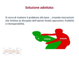 Soluzione adottata:
Si cerca di risolvere il problema alla base .. creando meccanismi
che limitino (a discapito dell’utente finale) operazioni, fruibilità
e interoperabilità.

 