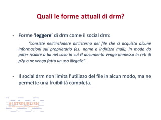 Quali le forme attuali di drm?
- Forme ‘leggere’ di drm come il social drm:
“consiste nell’includere all’interno del file che si acquista alcune
informazioni sul proprietario (es. nome e indirizzo mail), in modo da
poter risalire a lui nel caso in cui il documento venga immesso in reti di
p2p o ne venga fatto un uso illegale” .

- Il social drm non limita l’utilizzo del file in alcun modo, ma ne
permette una fruibilità completa.

 