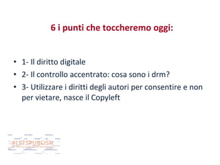 6 i punti che toccheremo oggi:
• 1- Il diritto digitale
• 2- Il controllo accentrato: cosa sono i drm?
• 3- Utilizzare i diritti degli autori per consentire e non
per vietare, nasce il Copyleft

 