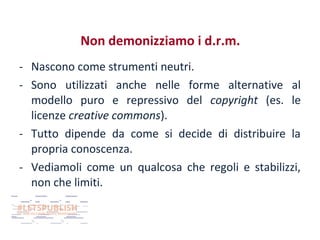 Non demonizziamo i d.r.m.
- Nascono come strumenti neutri.
- Sono utilizzati anche nelle forme alternative al
modello puro e repressivo del copyright (es. le
licenze creative commons).
- Tutto dipende da come si decide di distribuire la
propria conoscenza.
- Vediamoli come un qualcosa che regoli e stabilizzi,
non che limiti.

 