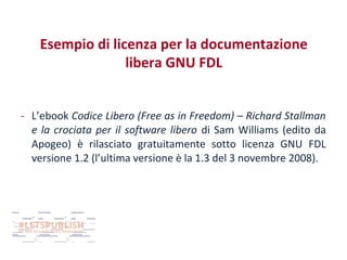 Esempio di licenza per la documentazione
libera GNU FDL
- L’ebook Codice Libero (Free as in Freedom) – Richard Stallman
e la crociata per il software libero di Sam Williams (edito da
Apogeo) è rilasciato gratuitamente sotto licenza GNU FDL
versione 1.2 (l’ultima versione è la 1.3 del 3 novembre 2008).

 