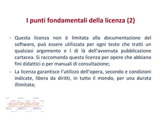 I punti fondamentali della licenza (2)
- Questa licenza non è limitata alla documentazione del
software, può essere utilizzata per ogni testo che tratti un
qualsiasi argomento e l di là dell’avvenuta pubblicazione
cartacea. Si raccomanda questa licenza per opere che abbiano
fini didattici o per manuali di consultazione;
- La licenza garantisce l’utilizzo dell’opera, secondo e condizioni
indicate, libera da diritti, in tutto il mondo, per una durata
illimitata;

 
