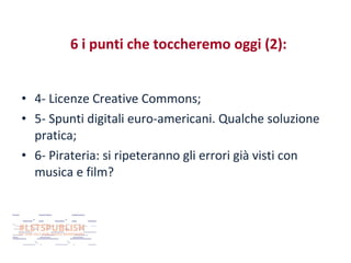 6 i punti che toccheremo oggi (2):
• 4- Licenze Creative Commons;
• 5- Spunti digitali euro-americani. Qualche soluzione
pratica;
• 6- Pirateria: si ripeteranno gli errori già visti con
musica e film?

 