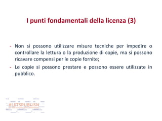 I punti fondamentali della licenza (3)
- Non si possono utilizzare misure tecniche per impedire o
controllare la lettura o la produzione di copie, ma si possono
ricavare compensi per le copie fornite;
- Le copie si possono prestare e possono essere utilizzate in
pubblico.

 