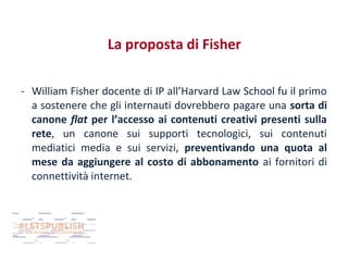 La proposta di Fisher
- William Fisher docente di IP all’Harvard Law School fu il primo
a sostenere che gli internauti dovrebbero pagare una sorta di
canone flat per l’accesso ai contenuti creativi presenti sulla
rete, un canone sui supporti tecnologici, sui contenuti
mediatici media e sui servizi, preventivando una quota al
mese da aggiungere al costo di abbonamento ai fornitori di
connettività internet.

 