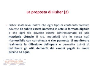 La proposta di Fisher (2)
- Fisher sosteneva inoltre che ogni tipo di contenuto creativo
dovesse da subito essere immesso in rete in formato digitale
e che ogni file dovesse essere contrassegnato da una
matricola virtuale (i c.d. metadati) che lo renda così
riconoscibile con correttezza e che permetta di monitorare
realmente la diffusione dell’opera e permetta quindi di
distribuire gli utili derivanti dai canoni pagati in modo
preciso ed equo.

 