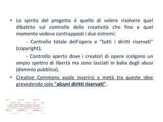 • Lo spirito del progetto è quello di volere risolvere quel
dibattito sul controllo della creatività che fino a quel
momento vedeva contrapposti i due estremi:
- Controllo totale dell’opera e “tutti i diritti riservati”
(copyright);
- Controllo aperto dove i creatori di opere scelgono un
ampio spettro di libertà ma sono lasciati in balia degli abusi
(dominio pubblico).
• Creative Commons vuole inserirsi a metà tra queste idee
prevedendo solo “alcuni diritti riservati”.

 
