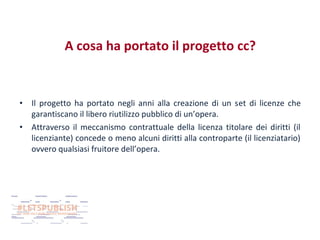A cosa ha portato il progetto cc?

•
•

Il progetto ha portato negli anni alla creazione di un set di licenze che
garantiscano il libero riutilizzo pubblico di un’opera.
Attraverso il meccanismo contrattuale della licenza titolare dei diritti (il
licenziante) concede o meno alcuni diritti alla controparte (il licenziatario)
ovvero qualsiasi fruitore dell’opera.

 