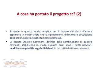 A cosa ha portato il progetto cc? (2)

•

•

Si rende in questo modo semplice per il tirolare dei diritti d’autore
esprimere in modo chiara che la riproduzione, diffusione e circolazione
della propria opera è esplicitamente permessa.
Le licenze Creative Commons (definite dalla combinazione di quattro
elementi) stabiliscono in modo esplicito quali sono i diritti riservati,
modificando quindi la regola di default in cui tutti i diritti sono riservati.

 