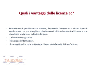 Quali i vantaggi delle licenza cc?

•

•
•
•

Permettono di pubblicare su Internet, favorendo l’accesso e la circolazione di
quelle opere che non si vogliono blindare con il diritto d’autore tradizionale e non
si vogliono lasciare nel pubblico dominio.
Le licenze sono gratuite.
Non ci sono intermediari.
Sono applicabili a tutte le tipologie di opere tutelate dal diritto d'autore.

 