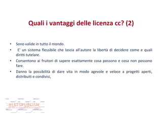 Quali i vantaggi delle licenza cc? (2)
•
•
•
•

Sono valide in tutto il mondo.
E’ un sistema flessibile che lascia all'autore la libertà di decidere come e quali
diritti tutelare.
Consentono ai fruitori di sapere esattamente cosa possono e cosa non possono
fare.
Danno la possibilità di dare vita in modo agevole e veloce a progetti aperti,
distribuiti e condivisi,

 
