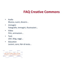 FAQ Creative Commons
•
•
•
•
•

Audio
Musica, suoni, discorsi...
Immagini
Fotografie, immagini, illustrazioni...
Video
Film, animazioni...
Testi
Libri, blog, saggi...
Education
Lezioni, corsi, libri di testo...

 