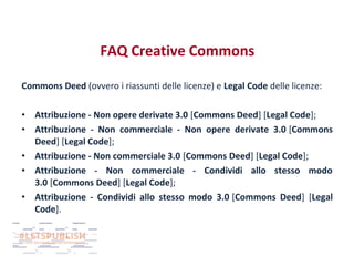 FAQ Creative Commons
Commons Deed (ovvero i riassunti delle licenze) e Legal Code delle licenze:
•
•
•
•
•

Attribuzione - Non opere derivate 3.0 [Commons Deed] [Legal Code];
Attribuzione - Non commerciale - Non opere derivate 3.0 [Commons
Deed] [Legal Code];
Attribuzione - Non commerciale 3.0 [Commons Deed] [Legal Code];
Attribuzione - Non commerciale - Condividi allo stesso modo
3.0 [Commons Deed] [Legal Code];
Attribuzione - Condividi allo stesso modo 3.0 [Commons Deed] [Legal
Code].

 