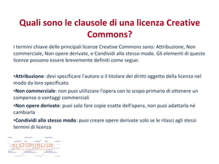 Quali sono le clausole di una licenza Creative
Commons?
I termini chiave delle principali licenze Creative Commons sono: Attribuzione, Non
commerciale, Non opere derivate, e Condividi allo stesso modo. Gli elementi di queste
licenze possono essere brevemente definiti come segue:
•Attribuzione: devi specificare l'autore o il titolare dei diritti oggetto della licenza nel
modo da loro specificato
•Non commerciale: non puoi utilizzare l'opera con lo scopo primario di ottenere un
compenso o vantaggi commerciali
•Non opere derivate: puoi solo fare copie esatte dell'opera, non puoi adattarla né
cambiarla
•Condividi allo stesso modo: puoi creare opere derivate solo se le rilasci agli stessi
termini di licenza

 