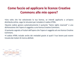 Come faccio ad applicare le licenze Creative
Commons alle mie opere?
•Una volta che hai selezionato la tua licenza, se intendi applicarla a un'opera
distribuita online, segui le istruzioni per includere il codice HTML.
•Questo codice genera automaticamente il pulsante "Some rights reserved" e una
dichiarazione che l'opera è soggetta a una licenza Creative Commons.
•Il pulsante segnala ai fruitori dell’opera che l’opera è soggetta ad una licenza Creative
Commons.
•Il codice HTML include anche dei metadati grazie ai quali il tuo lavoro può essere
trovato dai motori di ricerca abilitati.

 