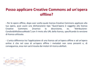 Posso applicare Creative Commons ad un'opera
offline?
- Per le opere offline, dopo aver scelto quale licenza Creative Commons applicare alla
tua opera, puoi usare una dichiarazione tipo "Quest'opera è soggetta alla licenza
Creative
Commons
[inserisci
la
descrizione,
es.
"AttribuzioneCondividiAlloStessoModo"] con il rinvio alla URL della licenza, specificando la versione
di licenza utilizzata.
- L'unica differenza tra l'applicazione di una licenza ad un'opera offline e ad un'opera
online è che nel caso di un'opera offline i metadati non sono presenti e, di
conseguenza, essa non sarà trovata dai motori di ricerca abilitati.

 