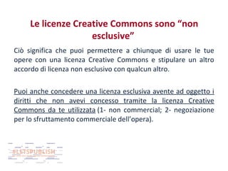 Le licenze Creative Commons sono “non
esclusive”
Ciò significa che puoi permettere a chiunque di usare le tue
opere con una licenza Creative Commons e stipulare un altro
accordo di licenza non esclusivo con qualcun altro.
Puoi anche concedere una licenza esclusiva avente ad oggetto i
diritti che non avevi concesso tramite la licenza Creative
Commons da te utilizzata (1- non commercial; 2- negoziazione
per lo sfruttamento commerciale dell’opera).

 