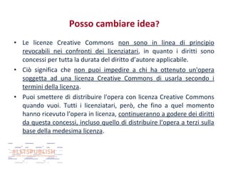 Posso cambiare idea?
• Le licenze Creative Commons non sono in linea di principio
revocabili nei confronti dei licenziatari, in quanto i diritti sono
concessi per tutta la durata del diritto d’autore applicabile.
• Ciò significa che non puoi impedire a chi ha ottenuto un'opera
soggetta ad una licenza Creative Commons di usarla secondo i
termini della licenza.
• Puoi smettere di distribuire l'opera con licenza Creative Commons
quando vuoi. Tutti i licenziatari, però, che fino a quel momento
hanno ricevuto l’opera in licenza, continueranno a godere dei diritti
da questa concessi, incluso quello di distribuire l’opera a terzi sulla
base della medesima licenza.

 