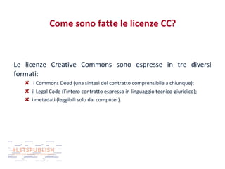 Come sono fatte le licenze CC?

Le licenze Creative Commons sono espresse in tre diversi
formati:
i Commons Deed (una sintesi del contratto comprensibile a chiunque);
il Legal Code (l’intero contratto espresso in linguaggio tecnico-giuridico);
i metadati (leggibili solo dai computer).

 