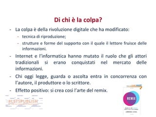 Di chi è la colpa?
- La colpa è della rivoluzione digitale che ha modificato:
- tecnica di riproduzione;
- strutture e forme del supporto con il quale il lettore fruisce delle
informazioni.

- Internet e l’informatica hanno mutato il ruolo che gli attori
tradizionali si erano conquistati nel mercato delle
informazioni.
- Chi oggi legge, guarda o ascolta entra in concorrenza con
l’autore, il produttore o lo scrittore.
- Effetto positivo: si crea così l’arte del remix.

 