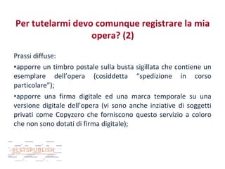 Per tutelarmi devo comunque registrare la mia
opera? (2)
Prassi diffuse:
•apporre un timbro postale sulla busta sigillata che contiene un
esemplare dell’opera (cosiddetta “spedizione in corso
particolare”);
•apporre una firma digitale ed una marca temporale su una
versione digitale dell’opera (vi sono anche inziative di soggetti
privati come Copyzero che forniscono questo servizio a coloro
che non sono dotati di firma digitale);

 