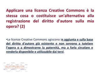 Applicare una licenza Creative Commons è la
stessa cosa o costituisce un'alternativa alla
registrazione del diritto d'autore sulla mia
opera? (2)
•Le licenze Creative Commons agiscono in aggiunta e sulla base
del diritto d'autore già esistente e non servono a tutelare
l’opera o a dimostrarne la paternità, ma a farla circolare e
renderla disponibile e utilizzabile dai terzi.

 