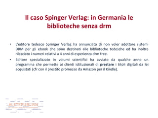Il caso Spinger Verlag: in Germania le
biblioteche senza drm
•

•

L'editore tedesco Springer Verlag ha annunciato di non voler adottare sistemi
DRM per gli ebook che sono destinati alle biblioteche tedesche ed ha inoltre
rilasciato i numeri relativi a 4 anni di esperienza drm free.
Editore specializzato in volumi scientifici ha avviato da qualche anno un
programma che permette ai clienti istituzionali di prestare i titoli digitali da lei
acquistati (cfr con il prestito promosso da Amazon per il Kindle).

 