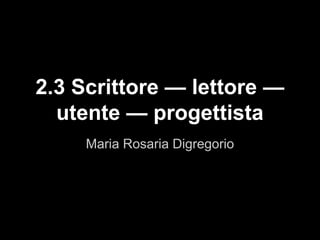 Maria Rosaria Digregorio
2.3 Scrittore — lettore —
utente — progettista
 