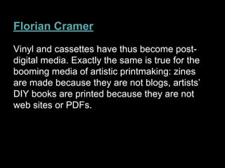 Florian Cramer
Vinyl and cassettes have thus become post-
digital media. Exactly the same is true for the
booming media of artistic printmaking: zines
are made because they are not blogs, artists’
DIY books are printed because they are not
web sites or PDFs.
 