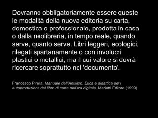 Dovranno obbligatoriamente essere queste
le modalità della nuova editoria su carta,
domestica o professionale, prodotta in casa
o dalla neolibreria, in tempo reale, quando
serve, quanto serve. Libri leggeri, ecologici,
rilegati spartanamente o con involucri
plastici o metallici, ma il cui valore si dovrà
ricercare soprattutto nel 'documento'.
Francesco Pirella, Manuale dell’Antilibro. Etica e didattica per l’
autoproduzione del libro di carta nell’era digitale, Marietti Editore (1999)
 