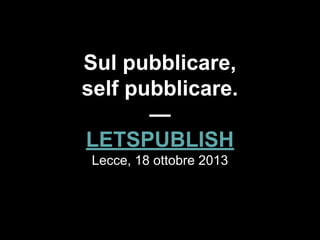 Sul pubblicare,
self pubblicare.
—
LETSPUBLISH
Lecce, 18 ottobre 2013
 