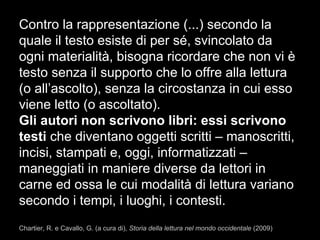 Contro la rappresentazione (...) secondo la
quale il testo esiste di per sé, svincolato da
ogni materialità, bisogna ricordare che non vi è
testo senza il supporto che lo offre alla lettura
(o all’ascolto), senza la circostanza in cui esso
viene letto (o ascoltato).
Gli autori non scrivono libri: essi scrivono
testi che diventano oggetti scritti – manoscritti,
incisi, stampati e, oggi, informatizzati –
maneggiati in maniere diverse da lettori in
carne ed ossa le cui modalità di lettura variano
secondo i tempi, i luoghi, i contesti.
Chartier, R. e Cavallo, G. (a cura di), Storia della lettura nel mondo occidentale (2009)
 
