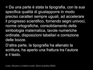 < Da una parte è stata la tipografia, con la sua
specifica qualità di giustapporre in modo
preciso caratteri sempre uguali, ad accelerare
il progresso scientifico, fornendo segni univoci,
norme ortografiche, consolidamento della
simbologia matematica, tavole numeriche
ordinate, disposizioni tabellari e correzione
delle bozze.
D’altra parte, la tipografia ha alienato la
scrittura, ha aperto una frattura tra l’autore
e il testo.
Lussu, Giovanni, La lettera uccide. Storie di grafica (2003)
 