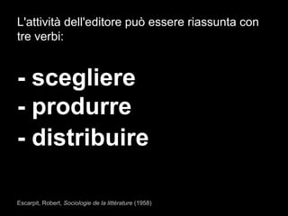 L'attività dell'editore può essere riassunta con
tre verbi:
- scegliere
- produrre
- distribuire
Escarpit, Robert, Sociologie de la littérature (1958)
 