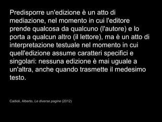 Predisporre un'edizione è un atto di
mediazione, nel momento in cui l'editore
prende qualcosa da qualcuno (l'autore) e lo
porta a qualcun altro (il lettore), ma è un atto di
interpretazione testuale nel momento in cui
quell'edizione assume caratteri specifici e
singolari: nessuna edizione è mai uguale a
un'altra, anche quando trasmette il medesimo
testo.
Cadioli, Alberto, Le diverse pagine (2012)
 