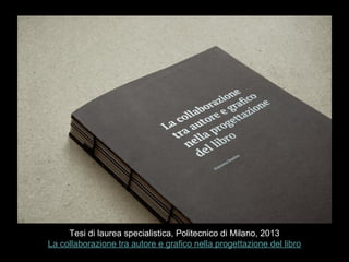 Tesi di laurea specialistica, Politecnico di Milano, 2013
La collaborazione tra autore e grafico nella progettazione del libro
 