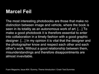 The most interesting photobooks are those that make no
distinction between image and vehicle, where the book is
seen in its totality as an autonomous work of art. […] To
make a good photobook it is therefore essential to enter
into collaboration in a timely fashion with a good graphic
designer. […] In my opinion it is vital that the designer and
the photographer know and respect each other and each
other's work. Without a good relationship between them,
misunderstandings and therefore disappointments are
almost invevitable.
Foam Magazine, Issue #34 / Dummy, Theme Introduction / Crash Test Dummies
Marcel Feil
 