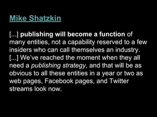 Mike Shatzkin
[...] publishing will become a function of
many entities, not a capability reserved to a few
insiders who can call themselves an industry.
[...] We’ve reached the moment when they all
need a publishing strategy, and that will be as
obvious to all these entities in a year or two as
web pages, Facebook pages, and Twitter
streams look now.
 