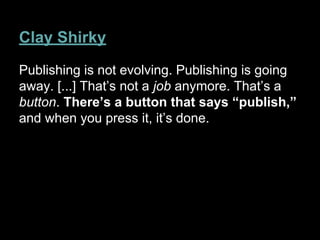 Clay Shirky
Publishing is not evolving. Publishing is going
away. [...] That’s not a job anymore. That’s a
button. There’s a button that says “publish,”
and when you press it, it’s done.
 