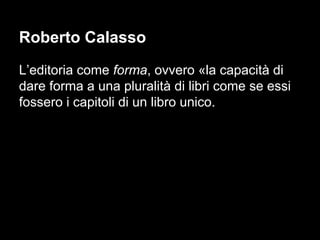Roberto Calasso
L’editoria come forma, ovvero «la capacità di
dare forma a una pluralità di libri come se essi
fossero i capitoli di un libro unico.
 