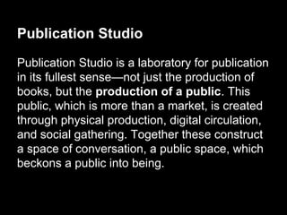 Publication Studio
Publication Studio is a laboratory for publication
in its fullest sense—not just the production of
books, but the production of a public. This
public, which is more than a market, is created
through physical production, digital circulation,
and social gathering. Together these construct
a space of conversation, a public space, which
beckons a public into being.
 